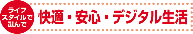 ライフスタイルで選んで 快適・安心・デジタル生活