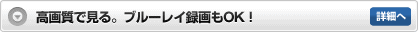 高画質で見る。ブルーレイ録画もOK! 詳細へ