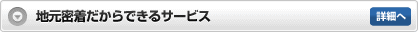 地元密着だからできるサービス 詳細へ