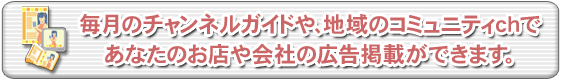 毎月のチャンネルガイドや、地域のコミュニティchであなたのお店や会社の広告掲載ができます。