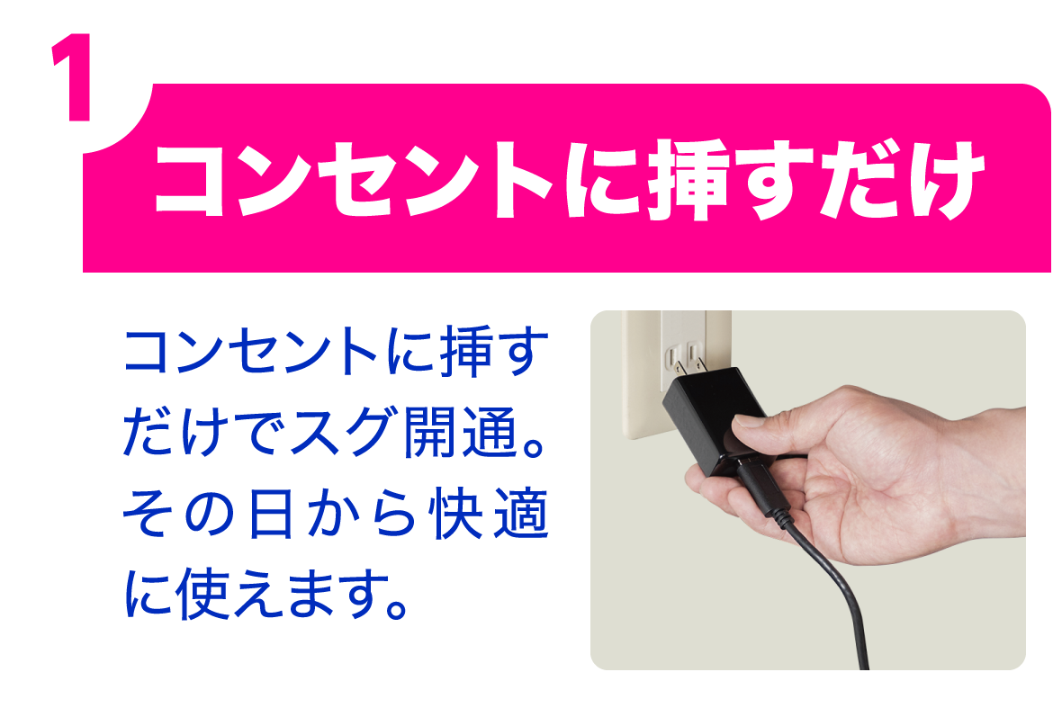 ①コンセントに挿すだけ｜コンセントに挿すだけでスグ開通。その日から快適に使えます。