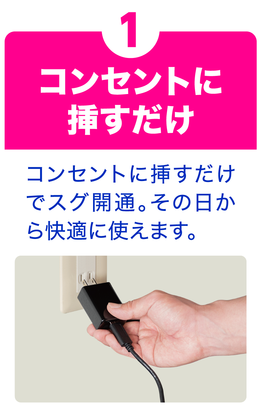 ①コンセントに挿すだけ｜コンセントに挿すだけでスグ開通。その日から快適に使えます。