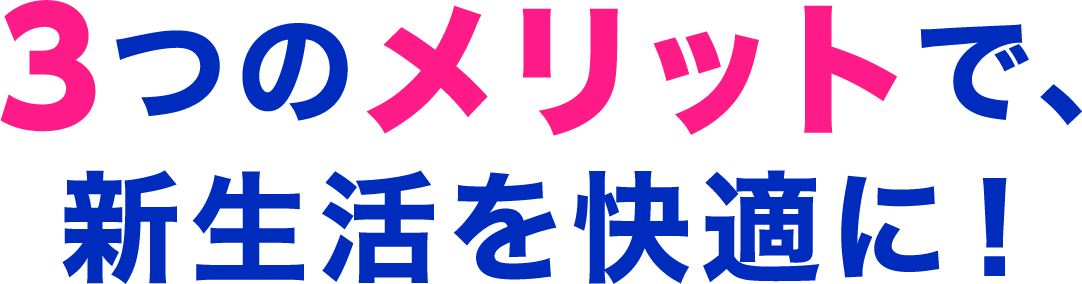 3つのメリットで、新生活を快適に!