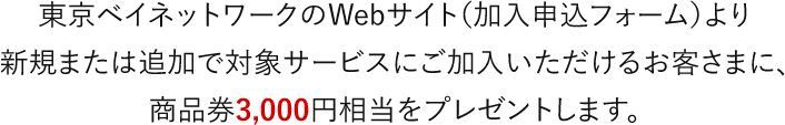 東京ベイネットワークのWebサイト（加入申込フォーム）より新規または追加で対象サービスにご加入いただけるお客さまに、商品券3,000円相当をプレゼントします。