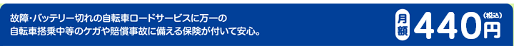 故障・バッテリー切れの自転車ロードサービスに万一の自転車搭乗中等のケガや賠償事故に備える保険が付いて安心。月額400円（税抜）
