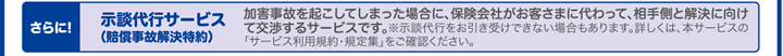 さらに!示談代行サービス（賠償事故解決特約）加害事故を起こしてしまった場合に、保険会社がお客さまに代わって、相手側と解決に向けて交渉するサービスです。※示談代行をお引き受けできない場合もあります。詳しくは、本サービスの「サービス利用規約・規定集」をご確認ください。