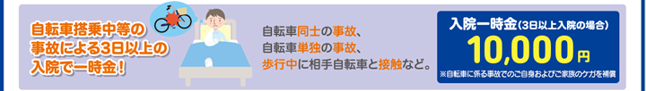 自転車搭乗中等の事故による3日以上の入院で一時金！　自転車同士の事故、自転車単独の事故、歩行中に相手自転車と接触など。　入院一時金（3日以上入院の場合）10,000円※自転車に係る事故でのご家族のケガを補償