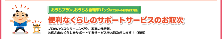 おうちプラン、おうち＆自転車パックにご加入のお客さま対象　便利なくらしのサポートサービスのお取次　プロのハウスクリーニングや、カジノ代行等、お客様のくらしをサポートするサービスをお取次ぎします！（有料）