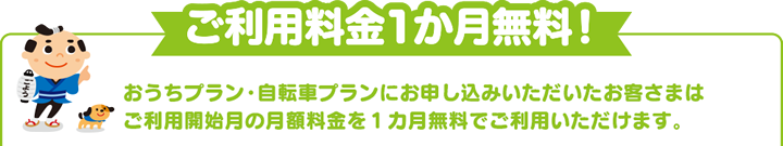 ご利用料金1か月無料！ おうちプラン・自転車プランにお申し込みいただいたお客さまはご利用開始月の月額料金を１カ月無料でご利用いただけます。