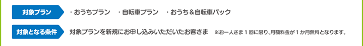 【対象プラン】 ・おうちプラン　・自転車プラン　・おうち＆自転車パック 【対象となる条件】 対象プランを新規にお申込みいただいたお客さま　※お一人さま1回に限り、月額料金が1か月無料となります。