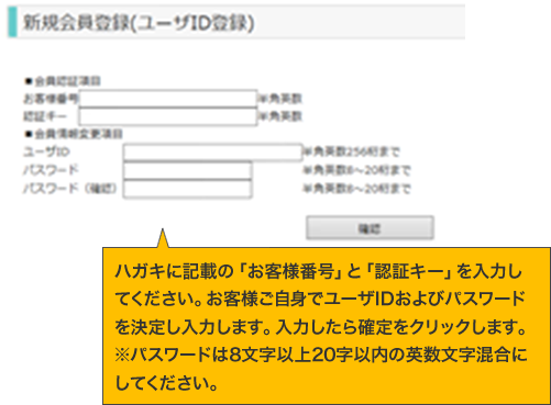 ハガキに記載の「お客様番号」と「認証キー」を入力してください。お客様ご自身でユーザIDおよびパスワードを決定し入力します。入力したら確定をクリックします。※パスワードは8文字以上20字以内の英数文字混合にしてください。